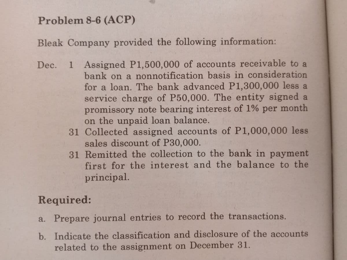 Problem 8-6 (ACP)
Bleak Company provided the following information:
Dec. 1 Assigned P1,500,000 of accounts receivable to a
bank on a nonnotification basis in consideration
for a loan. The bank advanced P1,300,000 less a
service charge of P50,000. The entity signed a
promissory note bearing interest of 1% per month
on the unpaid loan balance.
31 Collected assigned accounts of P1,000,000 less
sales discount of P30,000.
31 Remitted the collection to the bank in payment
first for the interest and the balance to the
principal.
Required:
a. Prepare journal entries to record the transactions.
b. Indicate the classification and disclosure of the accounts
related to the assignment on December 31.
