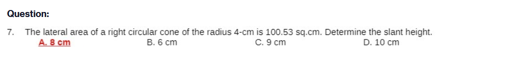 Question:
The lateral area of a right circular cone of the radius 4-cm is 100.53 sq.cm. Determine the slant height.
A. 8 cm
7.
B. 6 cm
C. 9 cm
D. 10 cm
