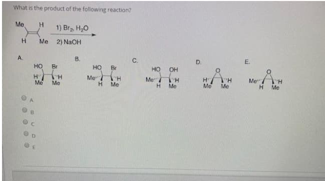 What is the product of the following reaction?
Me
H.
1) Bra H,0
H
Me 2) NaOH
A.
B.
C.
D.
E.
но
Br
но
Br
HO
OH
H H
Me
Me
Me
Me
H.
H
Me
Me
Me"/
Me
Me
H.
Me
B
