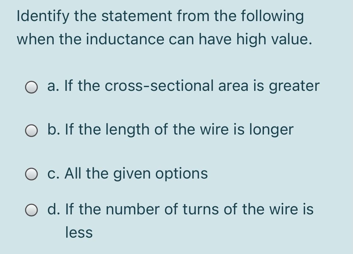Identify the statement from the following
when the inductance can have high value.
O a. If the cross-sectional area is greater
O b. If the length of the wire is longer
O c. All the given options
O d. If the number of turns of the wire is
less
