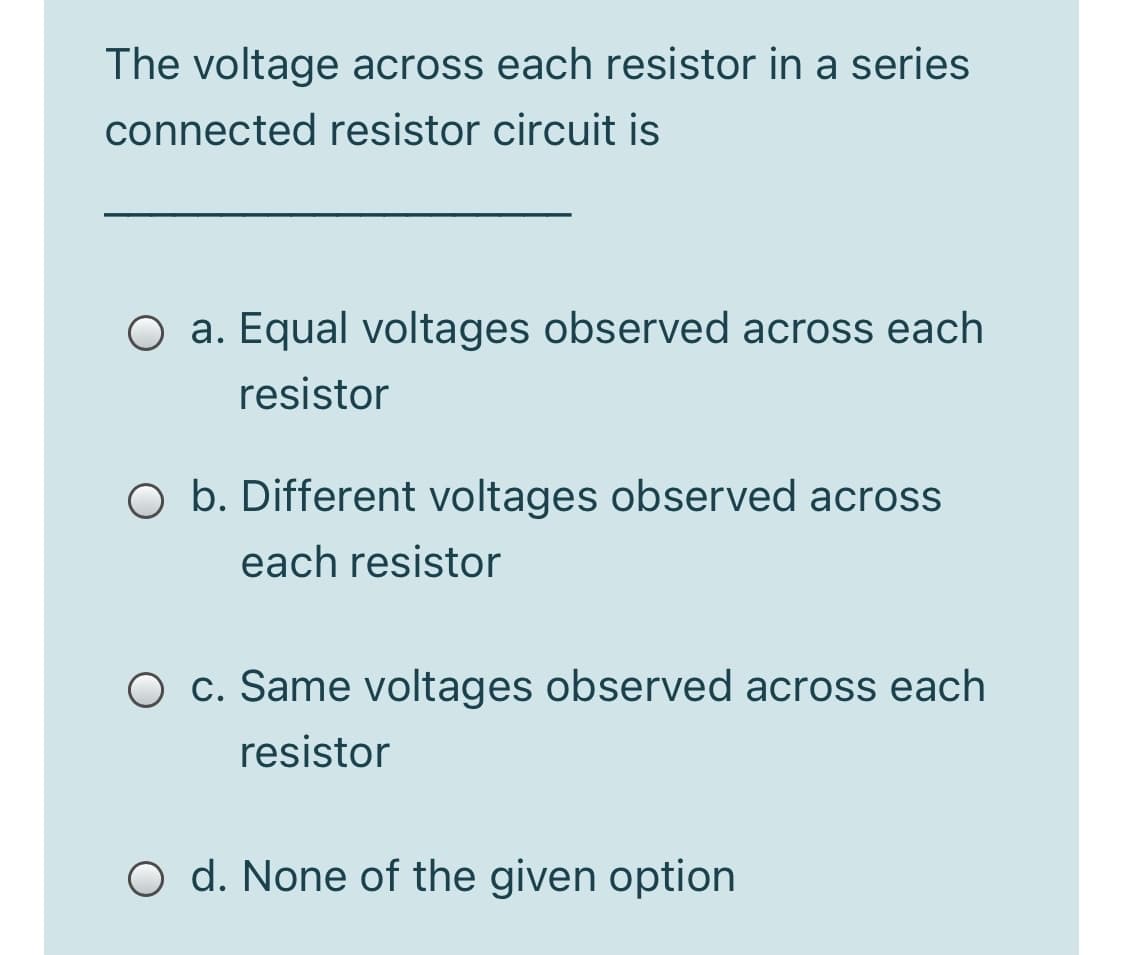 The voltage across each resistor in a series
connected resistor circuit is
O a. Equal voltages observed across each
resistor
O b. Different voltages observed across
each resistor
O c. Same voltages observed across each
resistor
O d. None of the given option
