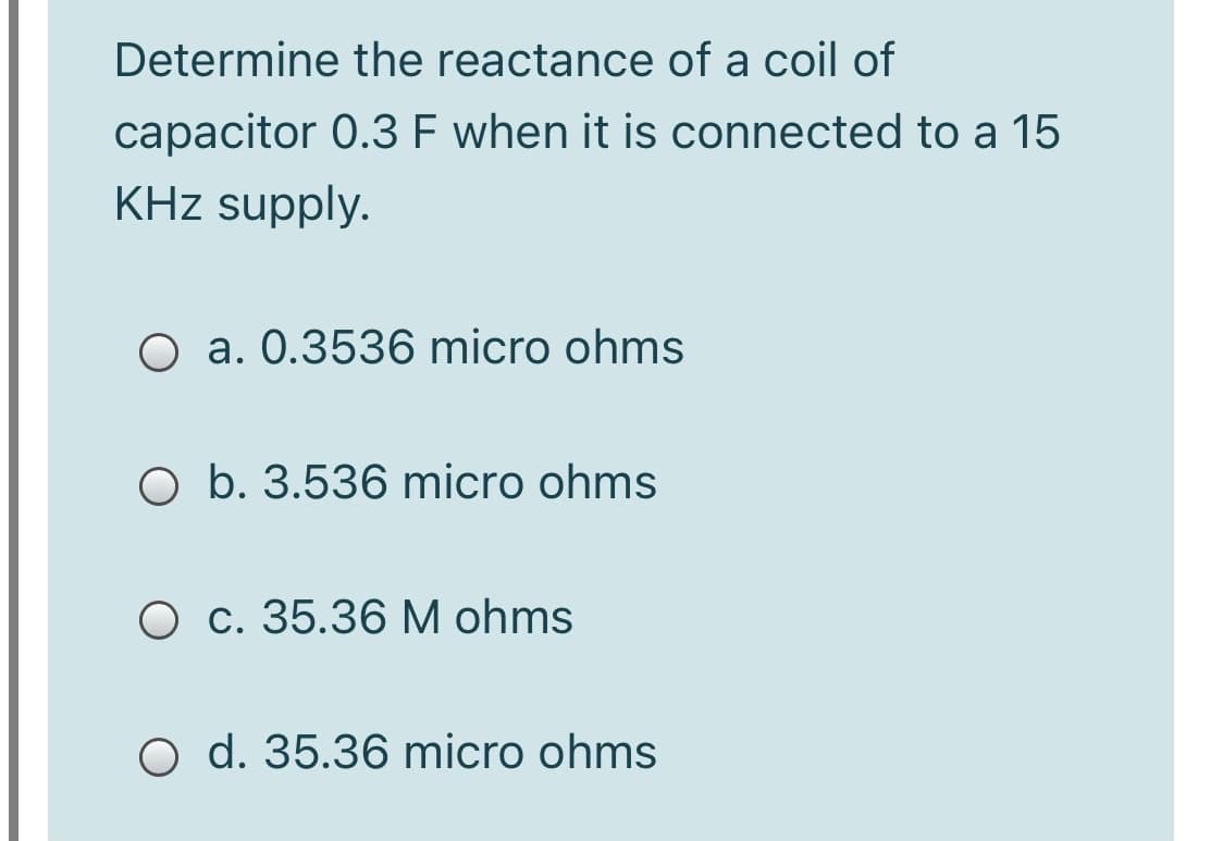 Determine the reactance of a coil of
capacitor 0.3 F when it is connected to a 15
KHz supply.
O a. 0.3536 micro ohms
O b. 3.536 micro ohms
O c. 35.36 M ohms
O d. 35.36 micro ohms
