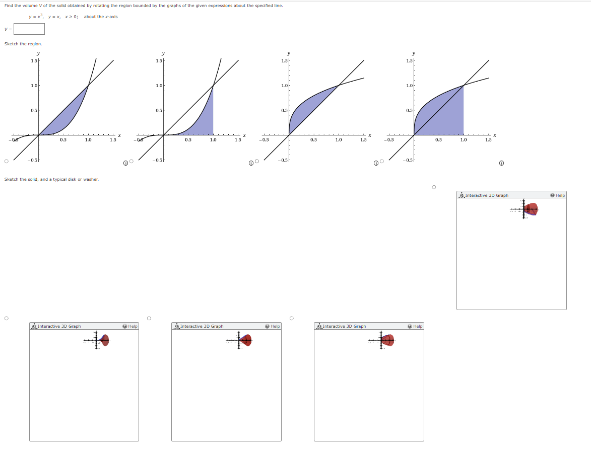 Find the volume V of the solid obtained by rotating the region bounded by the graphs of the given expressions about the specified line.
about the x-axis
y=x³, y=x, xx 0;
v =
Sketch the region.
y
-05
1.5
1.아
0.5
-0.5
x
0.5
1.0
1.5
-05
Sketch the solid, and a typical disk or washer.
y
1.5
1.아
0.5
-0.5
x
0.5
1.0
1.5
-0.5
y
y
1.5
1.5
1.아
0.5
-0.5
x
0.5
1.0
1.5
-0.5
1.아
0.5
-0.5
Interactive 3D Graph
Help
Interactive 3D Graph
Help
Interactive 3D Graph
Help
x
0.5
1.0
1.5
Interactive 3D Graph
Help