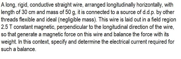 A long, rigid, conductive straight wire, arranged longitudinally horizontally, with
length of 30 cm and mass of 50 g, it is connected to a source of d.d.p. by other
threads flexible and ideal (negligible mass). This wire is laid out in a field region
2.5 T constant magnetic, perpendicular to the longitudinal direction of the wire,
so that generate a magnetic force on this wire and balance the force with its
weight. In this context, specify and determine the electrical current required for
such a balance.
