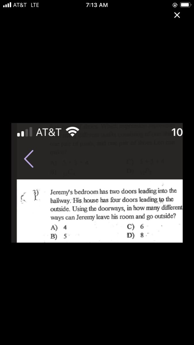 ull AT&T LTE
7:13 AM
l AT&T
10
Lco
i ) Jeremy's bedroom has two doors leading into the
hallway. His house has four doors leading to the
outside. Using the doorways, in how màny different
ways can Jeremy leave his room and go outside?
A) 4
B) 5
C) 6
D) 8.
