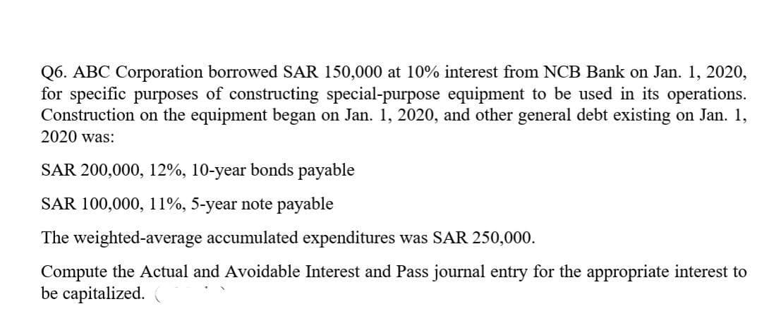 Q6. ABC Corporation borrowed SAR 150,000 at 10% interest from NCB Bank on Jan. 1, 2020,
for specific purposes of constructing special-purpose equipment to be used in its operations.
Construction on the equipment began on Jan. 1, 2020, and other general debt existing on Jan. 1,
2020 was:
SAR 200,000, 12%, 10-year bonds payable
SAR 100,000, 11%, 5-year note payable
The weighted-average accumulated expenditures was SAR 250,000.
Compute the Actual and Avoidable Interest and Pass journal entry for the appropriate interest to
be capitalized.
