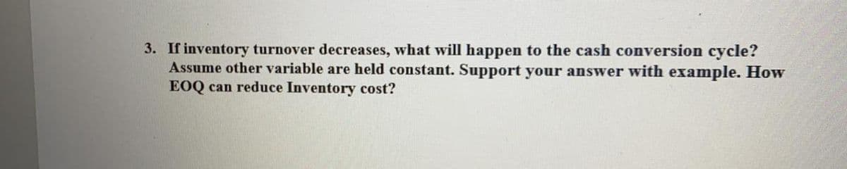3. If inventory turnover decreases, what will happen to the cash conversion cycle?
Assume other variable are held constant. Support your answer with example. How
EOQ can reduce Inventory cost?

