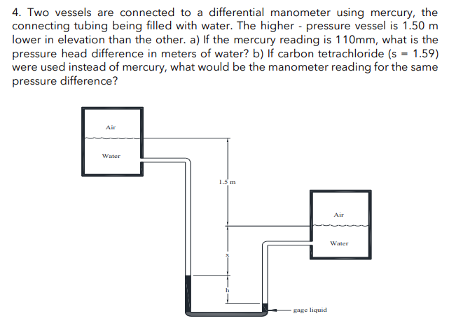 4. Two vessels are connected to a differential manometer using mercury, the
connecting tubing being filled with water. The higher pressure vessel is 1.50 m
lower in elevation than the other. a) If the mercury reading is 110mm, what is the
pressure head difference in meters of water? b) If carbon tetrachloride (s = 1.59)
were used instead of mercury, what would be the manometer reading for the same
pressure difference?
Air
Water
1.5 m
gage liquid
Air
Water