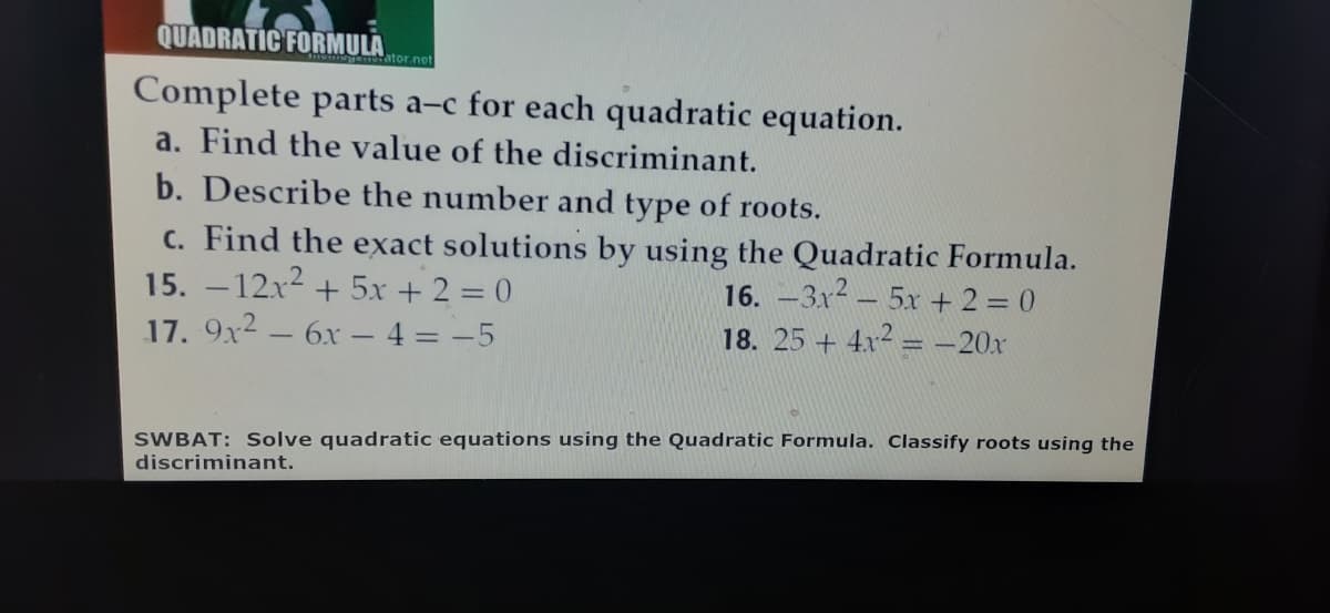 QUADRATIC FORMULA
tor.net
Complete parts a-c for each quadratic equation.
a. Find the value of the discriminant.
b. Describe the number and type of roots.
c. Find the exact solutions by using the Quadratic Formula.
15. –12x2 + 5x + 2 = 0
17. 9x2 – 6x - 4 = -5
16. –3x2 – 5x + 2 = 0
18. 25 + 4x2 = -20x
SWBAT: Solve quadratic equations using the Quadratic Formula. Classify roots using the
discriminant.
