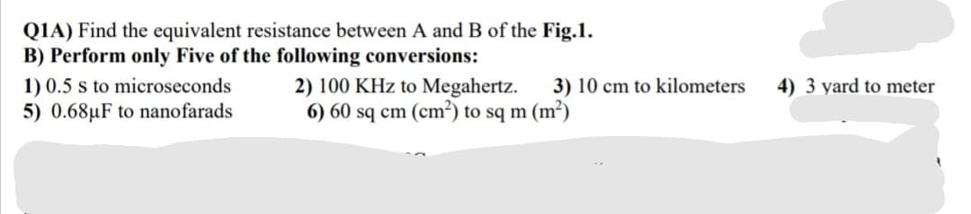 QIA) Find the equivalent resistance between A and B of the Fig.1.
B) Perform only Five of the following conversions:
1) 0.5 s to microseconds
5) 0.68µF to nanofarads
2) 100 KHz to Megahertz.
6) 60 sq cm (cm²) to sq m (m²)
3) 10 cm to kilometers
4) 3 yard to meter
