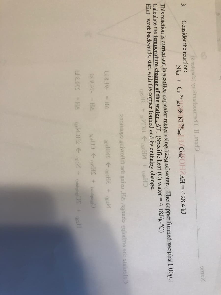 (0 Tolqsdo) einmerloormsdT II .mad
oms
3.
Consider the reaction:
Nic) + Cu 2* aq) → Ni 2"(aq)\ + /CuoOH2AH3D-128.4 kJ
This reaction is carried out in a coffee-cup calorimeter using 125g of water. The copper formed weighs 1.00g.
Calculate the temperature change of the water, AT, (Specific heat (C) water =.
Hint: work backwards, start with the copper formed and its enthalpy change.
4.18J/g-°C)
(2cHE
HCA
anoitsupe gniwoltot srit gniau HA ,ognedo ygledino orit oisluols)
8.10-
= HA
(2cH
