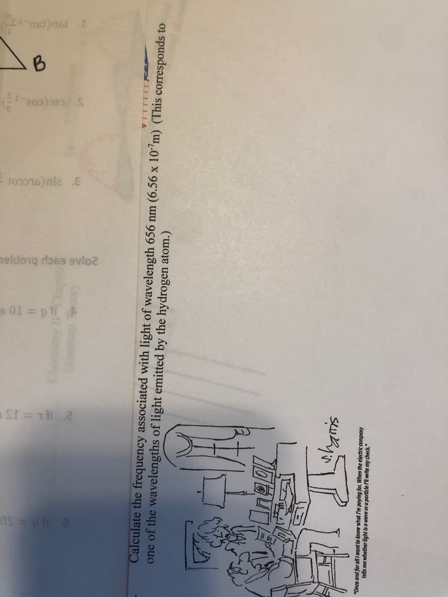 Ttd = 10 S
S cac(co2
B
ru
Calculate the frequency associated with light of wavelength 656 nm (6.56 x 107m) (This corresponds to
one of the wavelengths of light emitted by the hydrogen atom.)
whyris
"Once and for alI want to know what /'m paying for. When the electric company
tells me whether light is a wave or a particle Fill write my check."
