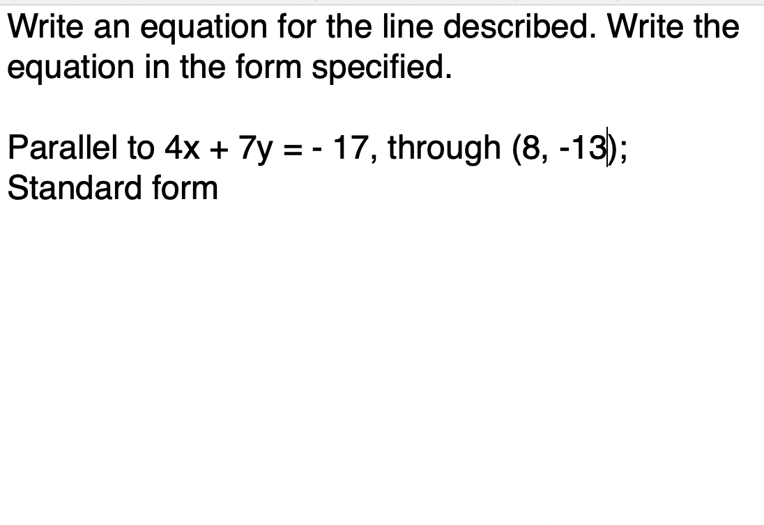 Write an equation for the line described. Write the
equation in the form specified.
Parallel to 4x + 7y = - 17, through (8, -13);
Standard form

