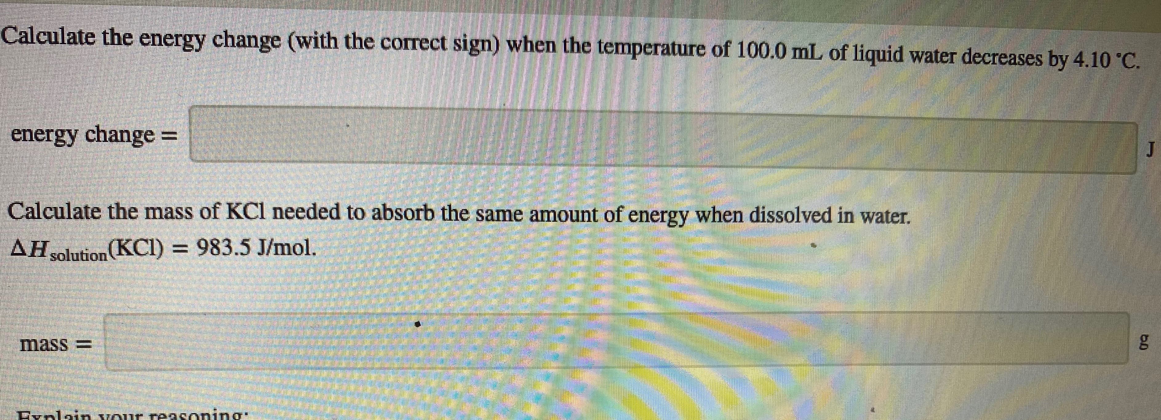 Calculate the energy change (with the correct sign) when the temperature of 100.0 ml of liquid water decreases by 4.10 "C.
energy change =
!!
Calculate the mass of KCI needed to absorb the same amount of energy when dissolved in water.
AH solution (KCI) = 983.5 J/mol.
mass=
