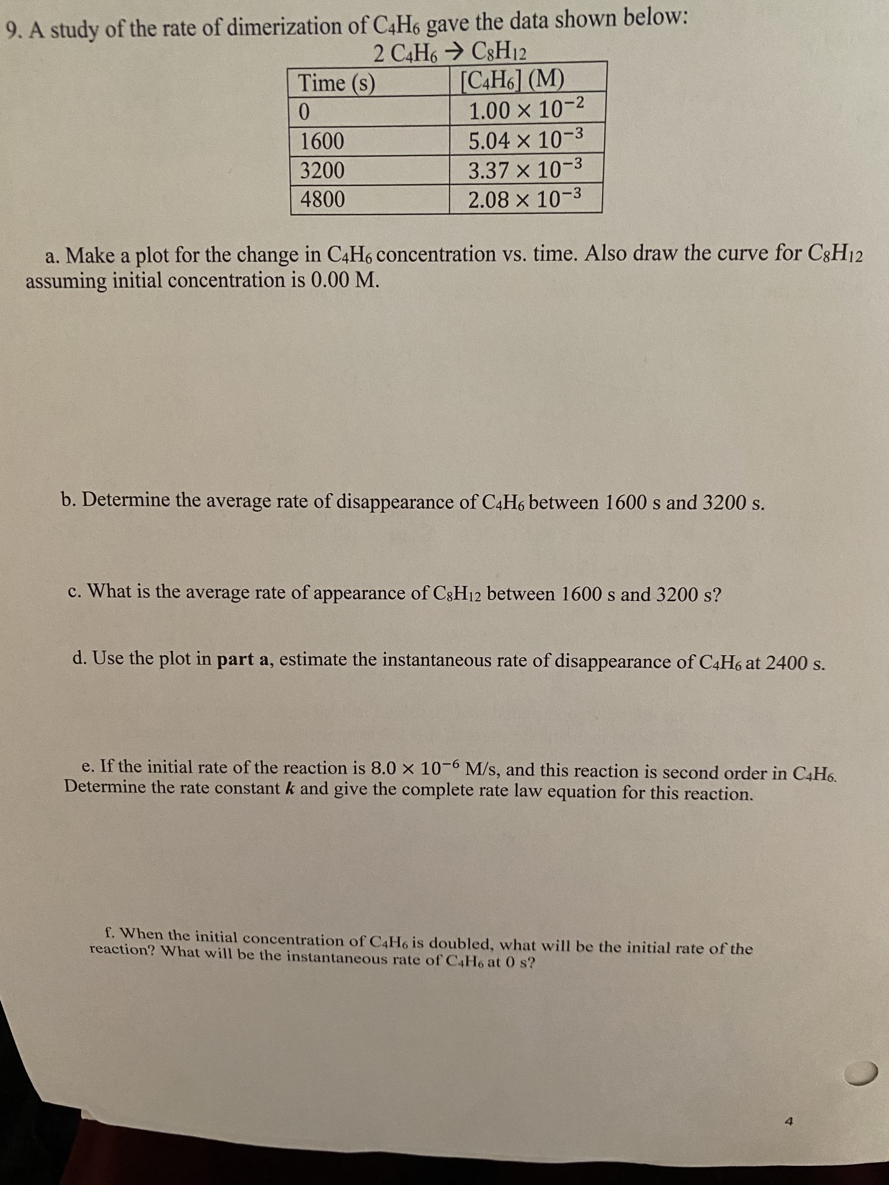 9. A study of the rate of dimerization of C4H6 gave the data shown below:
2 C4H6 → C8H12
[C4H6] (M)
1.00 x 10-2
5.04 x 10-3
Time (s)
0.
1600
3.37 x 10-3
2.08 x 10-3
3200
4800
a. Make a plot for the change in C4H6 concentration vs. time. Also draw the curve for C3H12
assuming initial concentration is 0.00 M.
b. Determine the average rate of disappearance of C4H6 between 1600 s and 3200 s.
c. What is the average rate of appearance of C3H12 between 1600 s and 3200 s?
d. Use the plot in part a, estimate the instantaneous rate of disappearance of C4H6 at 2400 s.
e. If the initial rate of the reaction is 8.0 x 10-6 M/s, and this reaction is second order in C4H6.
Determine the rate constantk and give the complete rate law equation for this reaction.
f. When the initial concentration of C4H6 is doubled, what will be the initial rate of the
reaction? What will be the instantaneous rate of C4H6 at 0 s?
