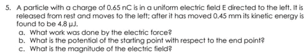 5. A particle with a charge of 0.65 nC is in a uniform electric field E directed to the left. It is
released from rest and moves to the left; after it has moved 0.45 mm its kinetic energy is
found to be 4.8 pJ.
a. What work was done by the electric force?
b. What is the potential of the starting point with respect to the end point?
c. What is the magnitude of the electric field?
