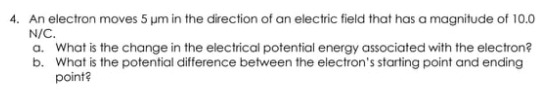 4. An electron moves 5 µm in the direction of an electric field that has a magnitude of 10.0
N/C.
a. What is the change in the electrical potential energy associated with the electron?
b. What is the potential difference between the electron's starting point and ending
point?

