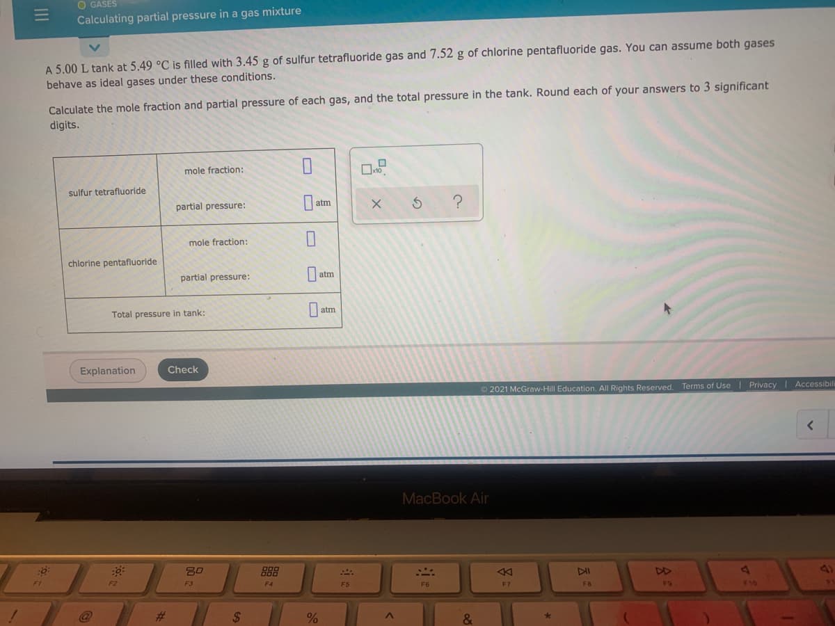 O GASES
Calculating partial pressure in a gas mixture
A 5.00 L tank at 5.49 °C is filled with 3.45 g of sulfur tetrafluoride gas and 7.52 g of chlorine pentafluoride gas. You can assume both gases
Calculate the mole fraction and partial pressure of each gas, and the total pressure in the tank. Round each of your answers to 3 significant
digits.
behave as ideal gases under these conditions.
mole fraction:
sulfur tetrafluoride
atm
partial pressure:
mole fraction:
chlorine pentafluoride
atm
partial pressure:
atm
Total pressure in tank:
Explanation
Check
© 2021 McGraw-Hill Education. All Rights Reserved. Terms of Use| Privacy Accessibil
MacBook Air
80
888
DI
41
F2
F3
F5
F7
F8
F10
%23
%24
II
