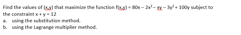 Find the values of (x.y) that maximize the function f(x,y) = 80x – 2x?– xy - 3y? + 100y subject to
the constraint x + y = 12
a. using the substitution method.
b. using the Lagrange multiplier method.
