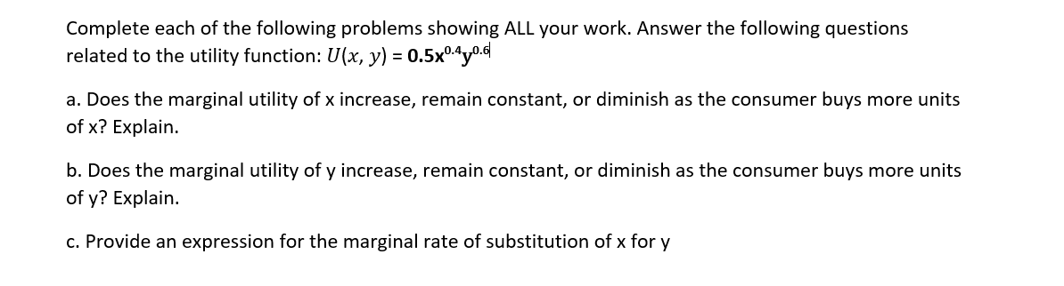 Complete each of the following problems showing ALL your work. Answer the following questions
related to the utility function: U(x, y) = = 0.5x0.40.6
a. Does the marginal utility of x increase, remain constant, or diminish as the consumer buys more units
of x? Explain.
b. Does the marginal utility of y increase, remain constant, or diminish as the consumer buys more units
of y? Explain.
c. Provide an expression for the marginal rate of substitution of x for y