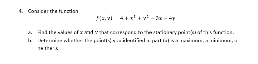4. Consider the function
f(x, y) = 4 + x³ + y² – 3x – 4y
-
a. Find the values of x and y that correspond to the stationary point(s) of this function.
b. Determine whether the point(s) you identified in part (a) is a maximum, a minimum, or
neither.s
