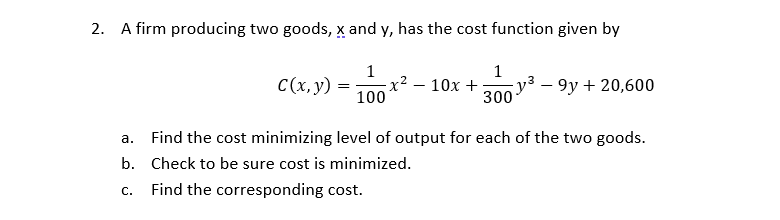 2. A firm producing two goods, x and y, has the cost function given by
1
x2
100
1
C(x, y)
y3 – 9y + 20,600
300
10х +
а.
Find the cost minimizing level of output for each of the two goods.
b. Check to be sure cost is minimized.
С.
Find the corresponding cost.
