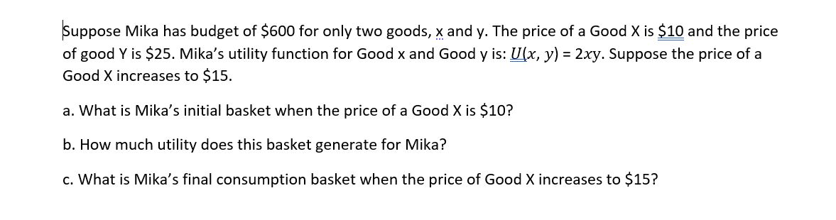 Suppose Mika has budget of $600 for only two goods, x and y. The price of a Good X is $10 and the price
of good Y is $25. Mika's utility function for Good x and Good y is: U(x, y) = 2xy. Suppose the price of a
Good X increases to $15.
a. What is Mika's initial basket when the price of a Good X is $10?
b. How much utility does this basket generate for Mika?
c. What is Mika's final consumption basket when the price of Good X increases to $15?