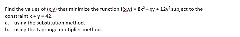 Find the values of (x,y) that minimize the function f(x,y) = 8x2– xy + 12y? subject to the
constraint x + y = 42.
a. using the substitution method.
b. using the Lagrange multiplier method.
