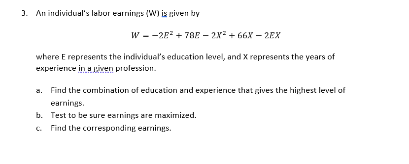 3. An individual's labor earnings (W) is given by
W = -2E? + 78E – 2X² + 66X – 2EX
where E represents the individual's education level, and X represents the years of
experience in a given profession.
a. Find the combination of education and experience that gives the highest level of
earnings.
b. Test to be sure earnings are maximized.
Find the corresponding earnings.
C.
