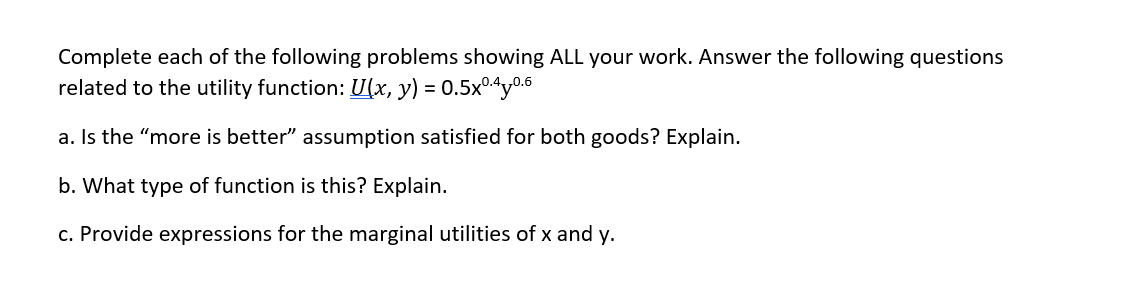 Complete each of the following problems showing ALL your work. Answer the following questions
related to the utility function: U(x, y) = 0.5x0.40.6
a. Is the "more is better" assumption satisfied for both goods? Explain.
b. What type of function is this? Explain.
c. Provide expressions for the marginal utilities of x and y.