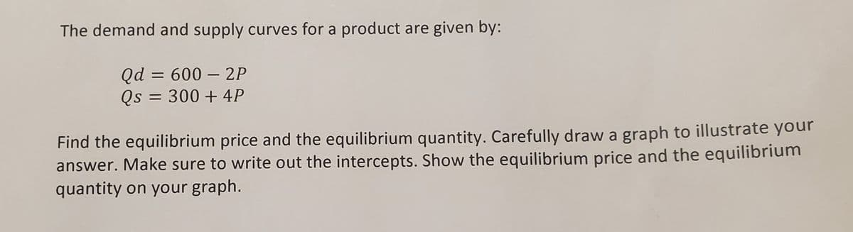 The demand and supply curves for a product are given by:
Qd = 600 - 2P
Qs = 300 + 4P
Find the equilibrium price and the equilibrium quantity. Carefully draw a graph to illustrate your
answer. Make sure to write out the intercepts. Show the equilibrium price and the equilibrium
quantity on your graph.