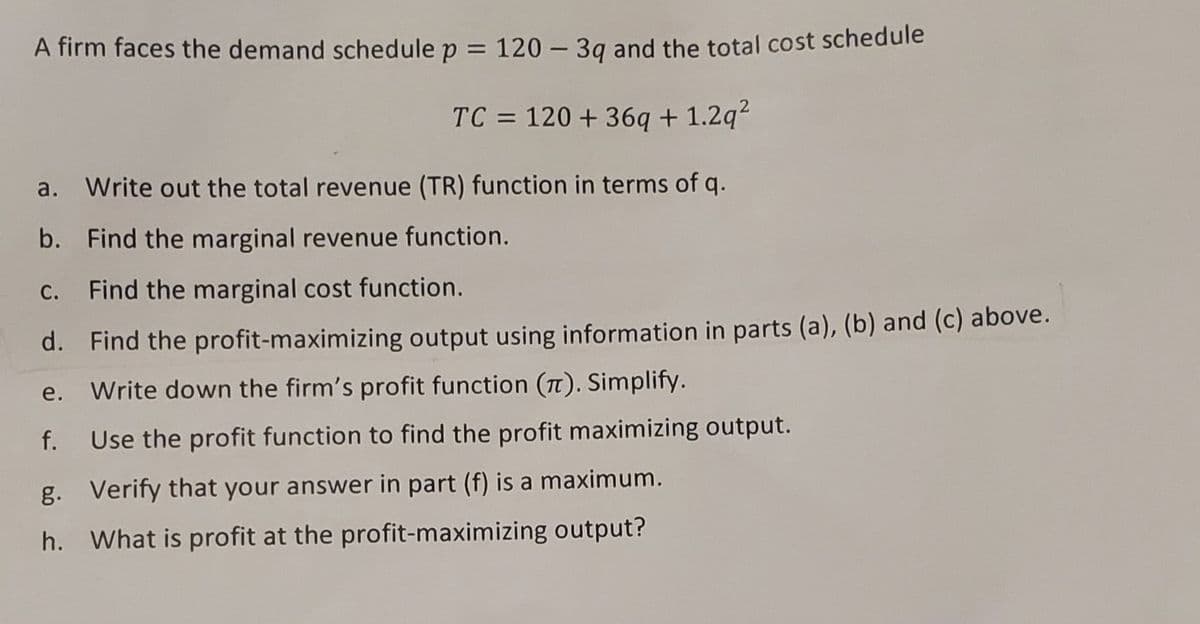 A firm faces the demand schedule p = 120 - 3q and the total cost schedule
TC = 120 + 36q+1.2q²
a. Write out the total revenue (TR) function in terms of q.
b. Find the marginal revenue function.
Find the marginal cost function.
d.
Find the profit-maximizing output using information in parts (a), (b) and (c) above.
e. Write down the firm's profit function (). Simplify.
f.
Use the profit function to find the profit maximizing output.
g. Verify that your answer in part (f) is a maximum.
h. What is profit at the profit-maximizing output?