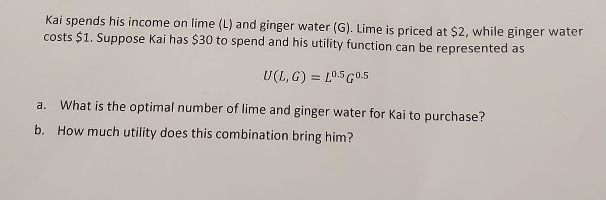 Kai spends his income on lime (L) and ginger water (G). Lime is priced at $2, while ginger water
costs $1. Suppose Kai has $30 to spend and his utility function can be represented as
U(L,G) = L0.5 G0.5
What is the optimal number of lime and ginger water for Kai to purchase?
b. How much utility does this combination bring him?