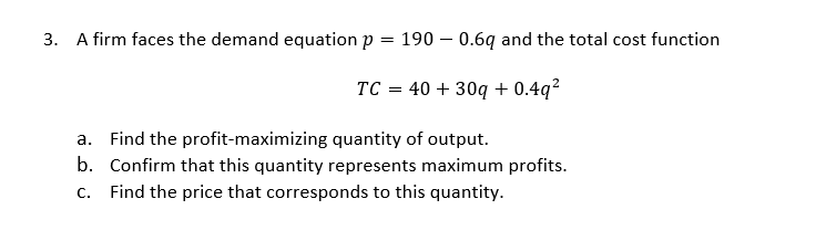 3. A firm faces the demand equation p = 190 – 0.6q and the total cost function
TC = 40 + 30q + 0.4q²
a. Find the profit-maximizing quantity of output.
b. Confirm that this quantity represents maximum profits.
C.
Find the price that corresponds to this quantity.
