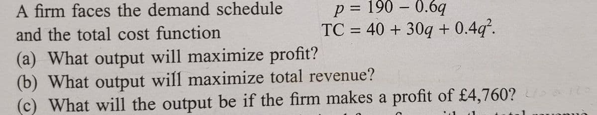A firm faces the demand schedule
p = 190 – 0.6q
TC = 40 + 30q + 0.4q.
%3D
and the total cost function
%3D
(a) What output will maximize profit?
(b) What output will maximize total revenue?
(c) What will the output be if the firm makes a profit of £4,760?
