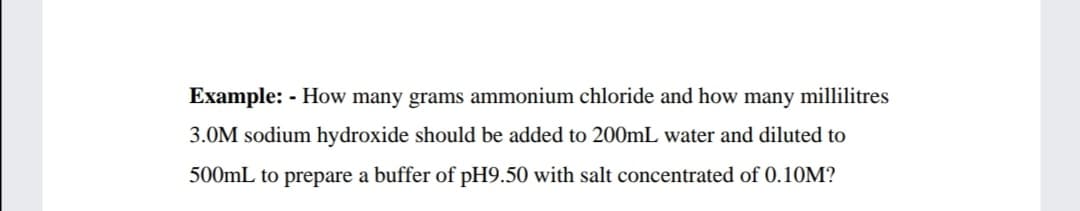 Example: - How many grams ammonium chloride and how many millilitres
3.0M sodium hydroxide should be added to 200ML water and diluted to
500mL to prepare a buffer of pH9.50 with salt concentrated of 0.10M?

