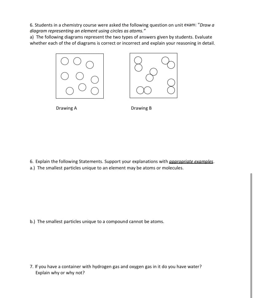 6. Students in a chemistry course were asked the following question on unit exam: "Draw a
diagram representing an element using circles as atoms."
a) The following diagrams represent the two types of answers given by students. Evaluate
whether each of the of diagrams is correct or incorrect and explain your reasoning in detail.
Drawing A
Drawing B
6. Explain the following Statements. Support your explanations with appropriate examples.
a.) The smallest particles unique to an element may be atoms or molecules.
b.) The smallest particles unique to a compound cannot be atoms.
7. If you have a container with hydrogen gas and oxygen gas in it do you have water?
Explain why or why not?
