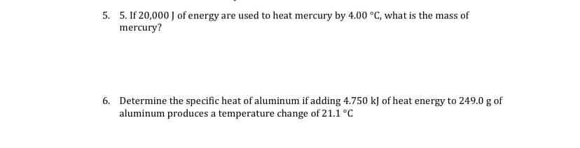 5. 5. If 20,000 J of energy are used to heat mercury by 4.00 °C, what is the mass of
mercury?
6. Determine the specific heat of aluminum if adding 4.750 kJ of heat energy to 249.0 g of
aluminum produces a temperature change of 21.1 °C
