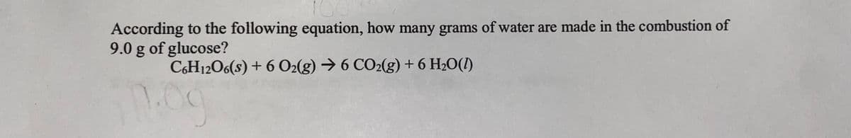 100
According to the following equation, how many grams of water are made in the combustion of
9.0 g of glucose?
C6H12O6(s) + 6 O2(g) → 6 CO2(g) + 6 H2O(I)
