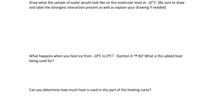 Draw what the sample of water would look like on the molecular level at -10°C. (Be sure to draw
and label the strongest interaction present as well as explain your drawing if needed)
What happens when you heat ice from -10°C to 0°C? (Section A → B)? What is this added heat
being used for?
Can you determine how much heat is used in this part of the heating curve?
