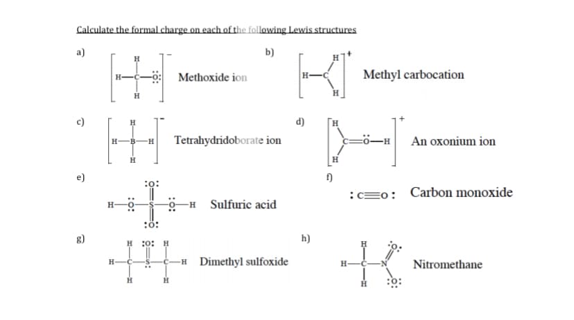 Calculate the formal charge on each of the following Lewis structures
a)
b)
Methoxide ion
Methyl carbocation
H.
c)
d)
Tetrahydridoborate ion
An oxonium ion
H
e)
:o:
:=0:
Carbon monoxide
-H Sulfuric acid
:ö:
g)
h)
H :0: H
-H Dimethyl sulfoxide
H-
Nitromethane
H
H

