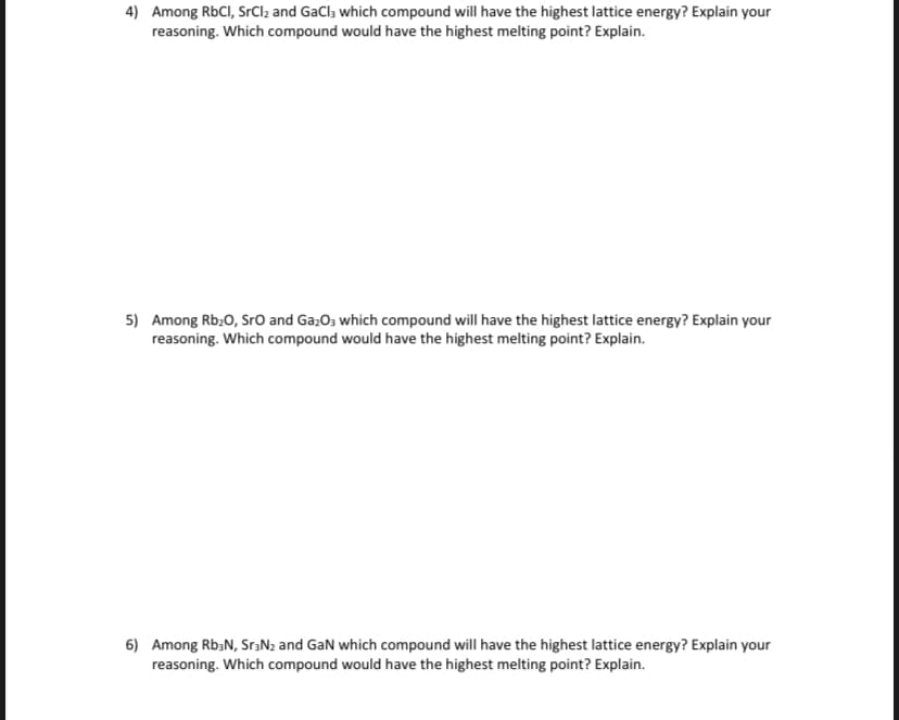 4) Among RbCI, SrCl2 and GaCl, which compound will have the highest lattice energy? Explain your
reasoning. Which compound would have the highest melting point? Explain.
5) Among Rb20, SrO and Ga;O3 which compound will have the highest lattice energy? Explain your
reasoning. Which compound would have the highest melting point? Explain.
6) Among Rb;N, SraNz and GaN which compound will have the highest lattice energy? Explain your
reasoning. Which compound would have the highest melting point? Explain.
