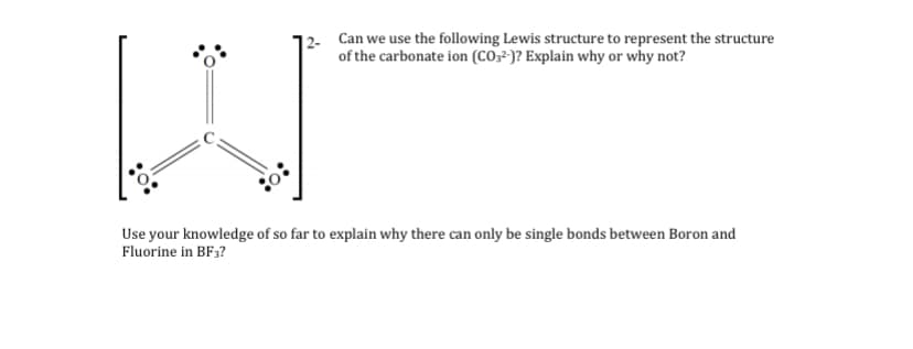 Can we use the following Lewis structure to represent the structure
of the carbonate ion (CO,- )? Explain why or why not?
Use your knowledge of so far to explain why there can only be single bonds between Boron and
Fluorine in BF3?
