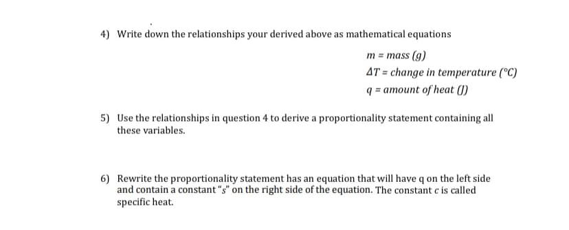 4) Write down the relationships your derived above as mathematical equations
m = mass (g)
AT = change in temperature (°C)
q = amount of heat (1)
5) Use the relationships in question 4 to derive a proportionality statement containing all
these variables.
6) Rewrite the proportionality statement has an equation that will have q on the left side
and contain a constant "s" on the right side of the equation. The constant c is called
specific heat.
