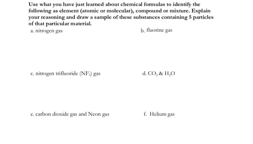 Use what you have just learned about chemical formulas to identify the
following as element (atomic or molecular), compound or mixture. Explain
your reasoning and draw a sample of these substances containing 5 particles
of that particular material.
a. nitrogen gas
b. fluorine gas
c. nitrogen trifluoride (NF;) gas
d. CO, & H,O
e. carbon dioxide gas and Neon gas
f. Helium gas
