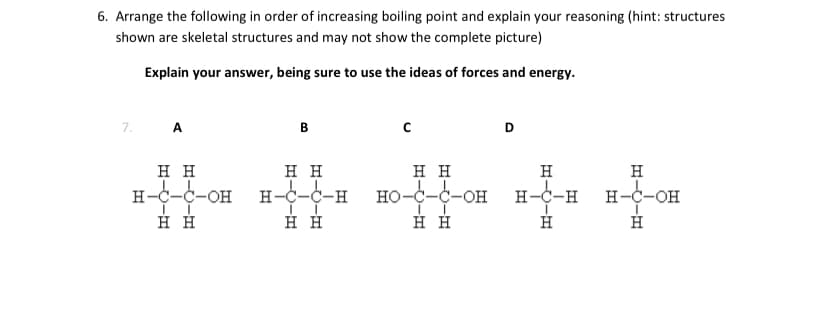 6. Arrange the following in order of increasing boiling point and explain your reasoning (hint: structures
shown are skeletal structures and may not show the complete picture)
Explain your answer, being sure to use the ideas of forces and energy.
7.
A
В
нн
нн
нн
H
H
H-c-c-OH H-C-C-H HO-c-C-OH
н-С-С-он
HO-C-C-OH
H-c-H H-C-OH
н
нн
D.
