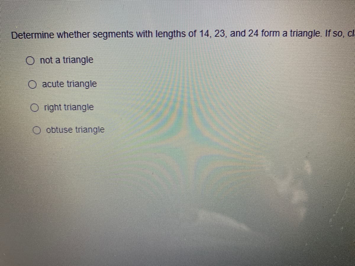 Determine whether segments with lengths of 14, 23 , and 24 form a triangle. If so, cl
O not a triangle
O acute triangle
O right triangle
O obtuse triangle
