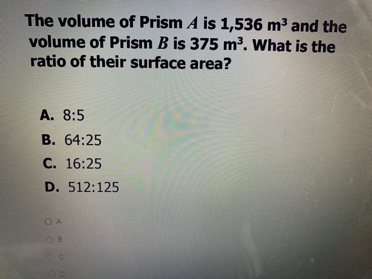 The volume of Prism A is 1,536 m3 and the
volume of Prism B is 375 m³. What is the
ratio of their surface area?
A. 8:5
В. 64:25
С. 16:25
D. 512:125
OA
B.
