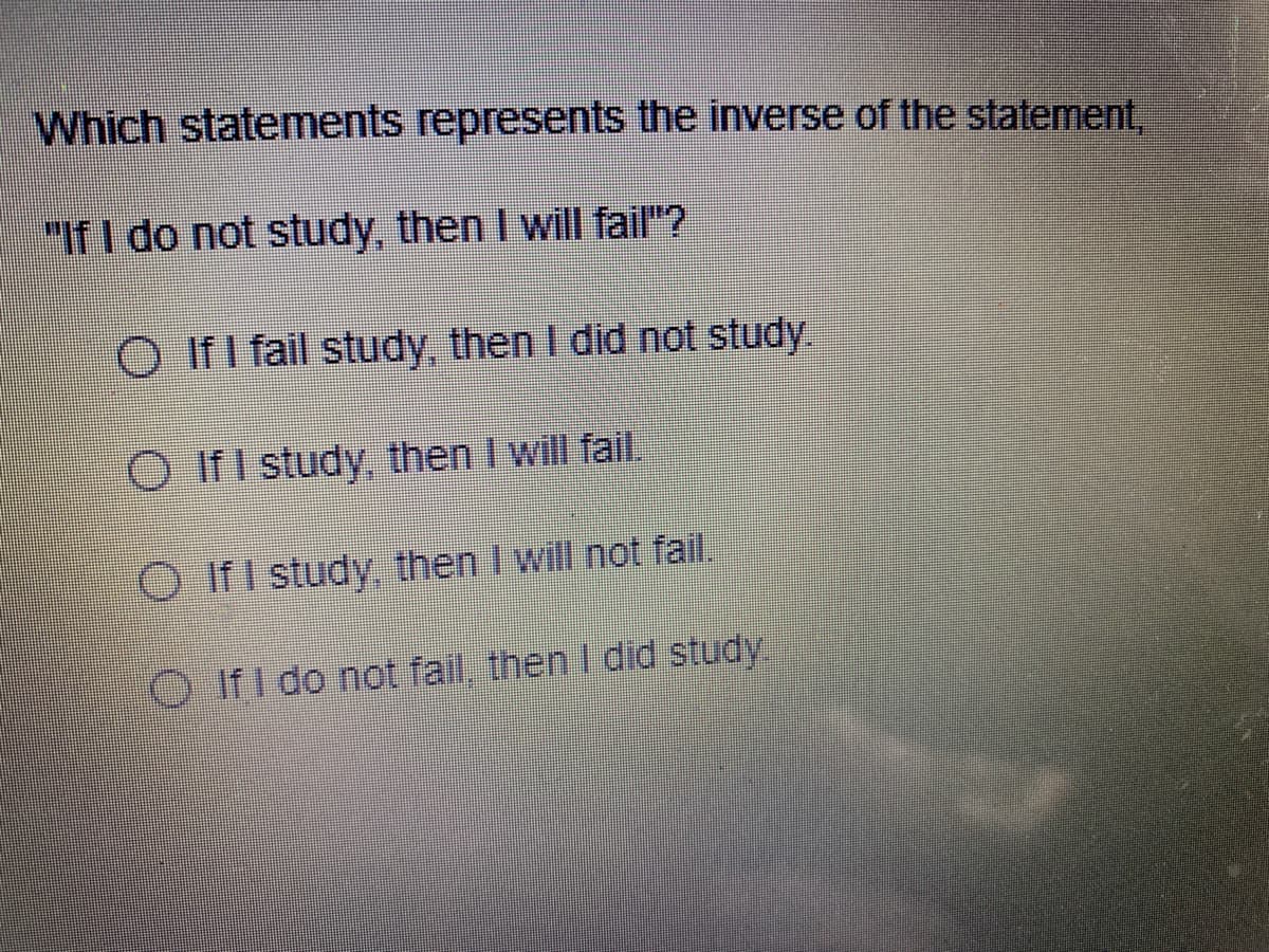 Which statements represents the inverse of the statement,
"If I do not study, then I will fail"?
O If I fail study, then I did not study.
O IfI study, then I will fail
O IfI study, then I will not fail.
O IfI do not fail, then I did study.

