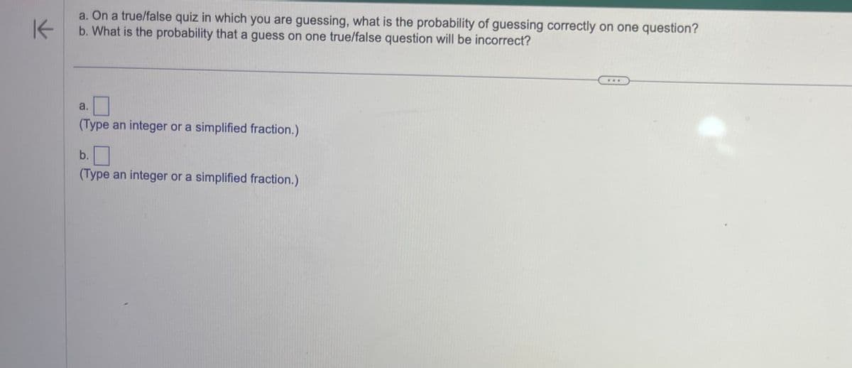 K
a. On a true/false quiz in which you are guessing, what is the probability of guessing correctly on one question?
b. What is the probability that a guess on one true/false question will be incorrect?
a.
(Type an integer or a simplified fraction.)
b.
(Type an integer or a simplified fraction.)